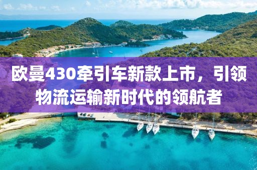 歐曼430牽引車新款上市，引領(lǐng)物流運輸新時代的領(lǐng)航者