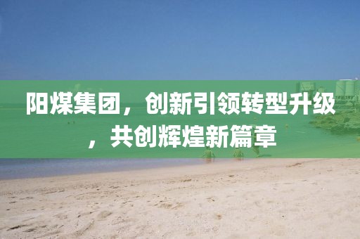 陽煤集團，創(chuàng)新引領轉(zhuǎn)型升級，共創(chuàng)輝煌新篇章