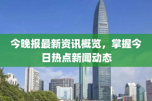今晚報最新資訊概覽，掌握今日熱點新聞動態(tài)