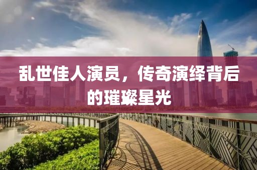 亂世佳人演員，傳奇演繹背后的璀璨星光