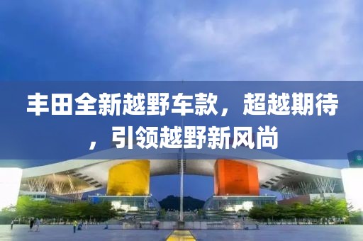 豐田全新越野車款，超越期待，引領(lǐng)越野新風(fēng)尚