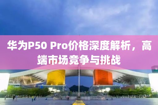 華為P50 Pro價格深度解析，高端市場競爭與挑戰(zhàn)
