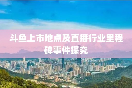 斗魚上市地點(diǎn)及直播行業(yè)里程碑事件探究
