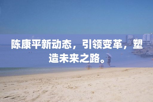 陳康平新動(dòng)態(tài)，引領(lǐng)變革，塑造未來之路。