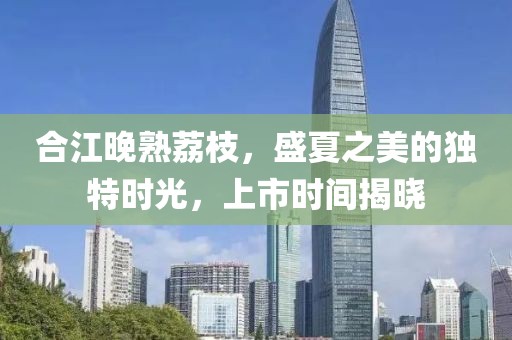 合江晚熟荔枝，盛夏之美的獨(dú)特時(shí)光，上市時(shí)間揭曉