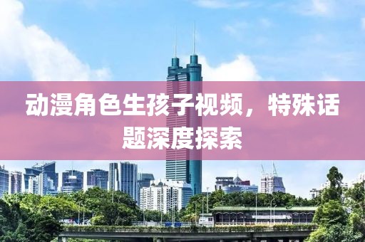 動(dòng)漫角色生孩子視頻，特殊話題深度探索