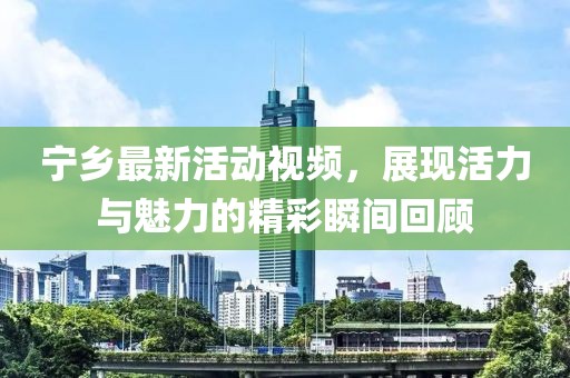 寧鄉(xiāng)最新活動視頻，展現(xiàn)活力與魅力的精彩瞬間回顧