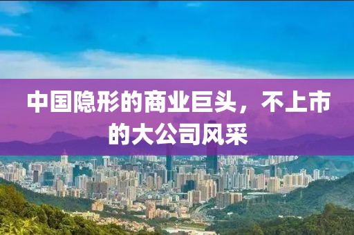 中國(guó)隱形的商業(yè)巨頭，不上市的大公司風(fēng)采