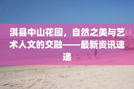 淇縣中山花園，自然之美與藝術(shù)人文的交融——最新資訊速遞