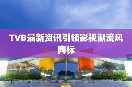 TVB最新資訊引領(lǐng)影視潮流風(fēng)向標