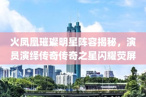 火鳳凰璀璨明星陣容揭秘，演員演繹傳奇?zhèn)髌嬷情W耀熒屏