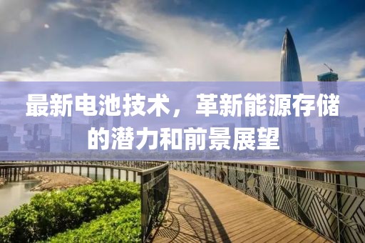 最新電池技術(shù)，革新能源存儲的潛力和前景展望