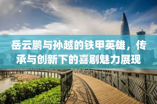 岳云鵬與孫越的鐵甲英雄，傳承與創(chuàng)新下的喜劇魅力展現(xiàn)