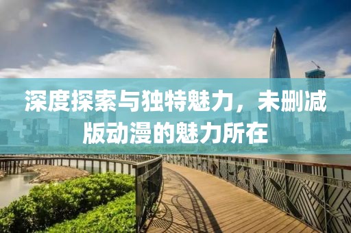深度探索與獨(dú)特魅力，未刪減版動(dòng)漫的魅力所在