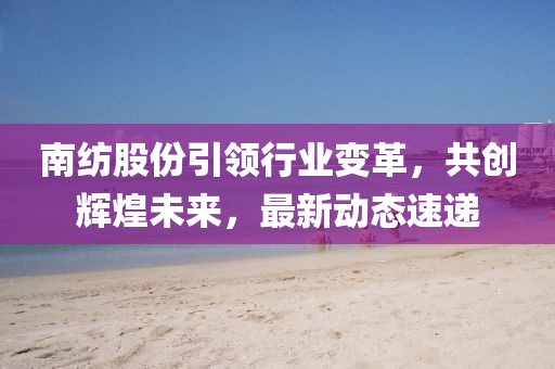 南紡股份引領(lǐng)行業(yè)變革，共創(chuàng)輝煌未來，最新動(dòng)態(tài)速遞