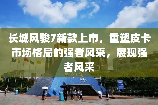 長(zhǎng)城風(fēng)駿7新款上市，重塑皮卡市場(chǎng)格局的強(qiáng)者風(fēng)采，展現(xiàn)強(qiáng)者風(fēng)采