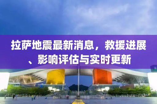 拉薩地震最新消息，救援進展、影響評估與實時更新