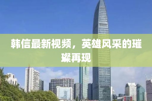 韓信最新視頻，英雄風(fēng)采的璀璨再現(xiàn)