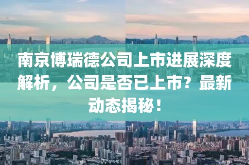 南京博瑞德公司上市進(jìn)展深度解析，公司是否已上市？最新動(dòng)態(tài)揭秘！