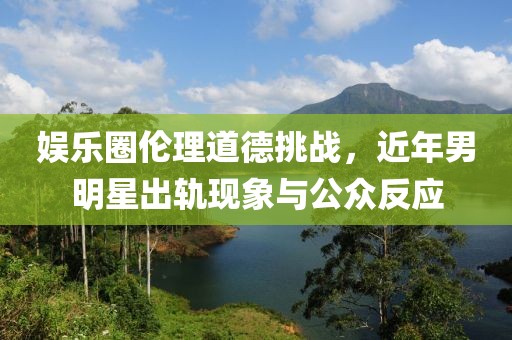 娛樂圈倫理道德挑戰(zhàn)，近年男明星出軌現(xiàn)象與公眾反應(yīng)