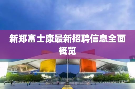新鄭富士康最新招聘信息全面概覽