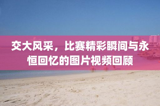 交大風(fēng)采，比賽精彩瞬間與永恒回憶的圖片視頻回顧