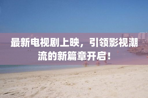 最新電視劇上映，引領(lǐng)影視潮流的新篇章開啟！