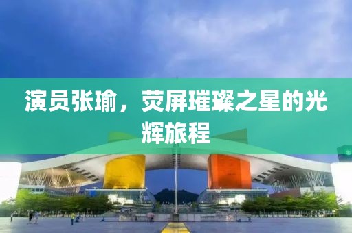 演員張瑜，熒屏璀璨之星的光輝旅程