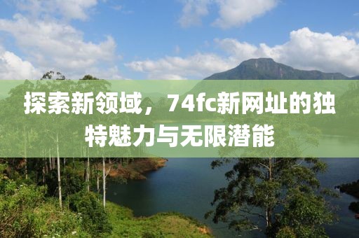 探索新領(lǐng)域，74fc新網(wǎng)址的獨特魅力與無限潛能