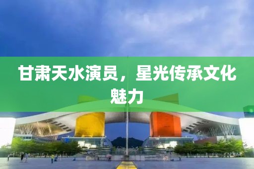 甘肅天水演員，星光傳承文化魅力