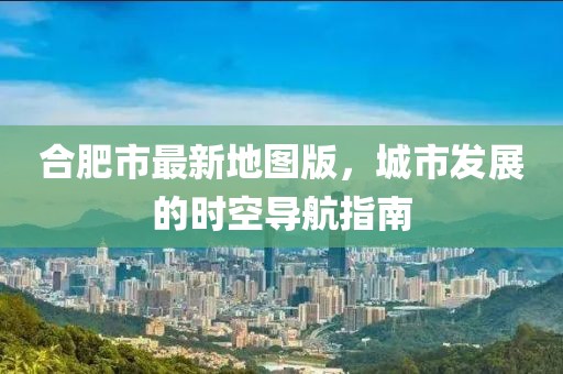 合肥市最新地圖版，城市發(fā)展的時(shí)空導(dǎo)航指南
