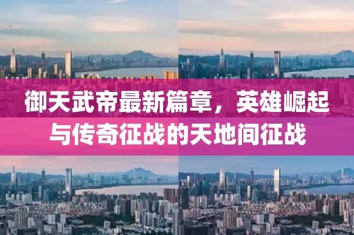 御天武帝最新篇章，英雄崛起與傳奇征戰(zhàn)的天地間征戰(zhàn)