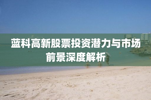藍(lán)科高新股票投資潛力與市場(chǎng)前景深度解析