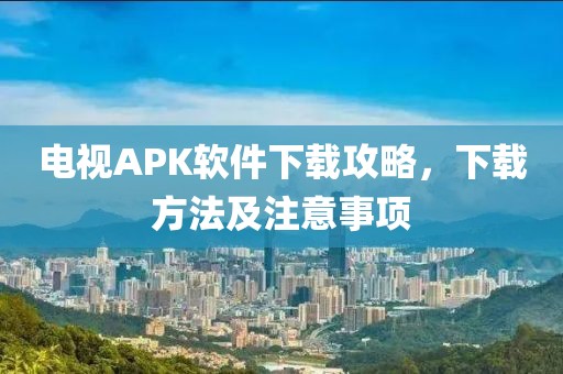 電視APK軟件下載攻略，下載方法及注意事項