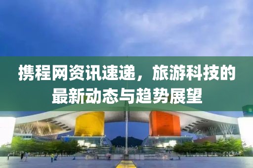 攜程網(wǎng)資訊速遞，旅游科技的最新動態(tài)與趨勢展望