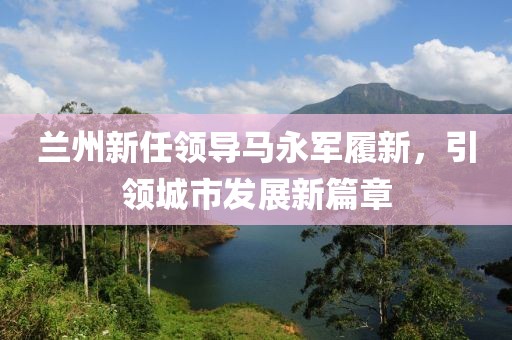 蘭州新任領(lǐng)導(dǎo)馬永軍履新，引領(lǐng)城市發(fā)展新篇章