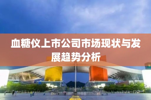 血糖儀上市公司市場現(xiàn)狀與發(fā)展趨勢分析