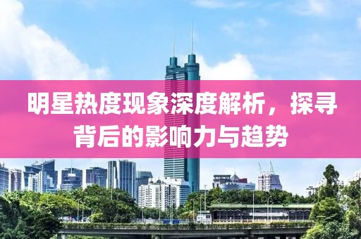 明星熱度現(xiàn)象深度解析，探尋背后的影響力與趨勢
