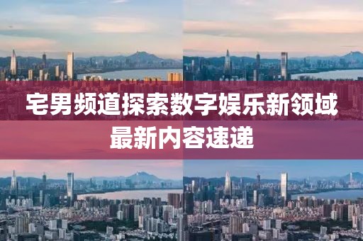 宅男頻道探索數(shù)字娛樂新領(lǐng)域最新內(nèi)容速遞