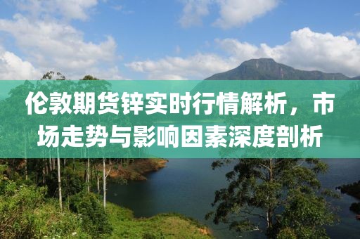 倫敦期貨鋅實時行情解析，市場走勢與影響因素深度剖析