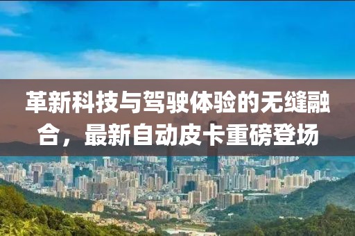 革新科技與駕駛體驗(yàn)的無(wú)縫融合，最新自動(dòng)皮卡重磅登場(chǎng)