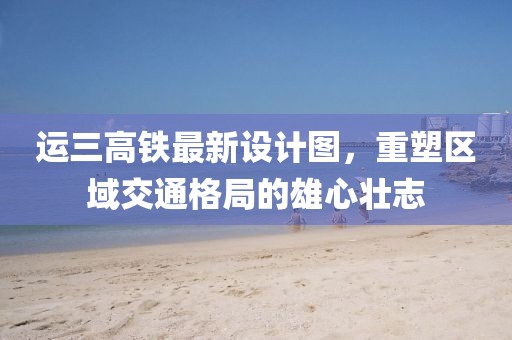 運(yùn)三高鐵最新設(shè)計(jì)圖，重塑區(qū)域交通格局的雄心壯志