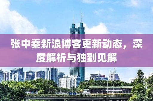 張中秦新浪博客更新動(dòng)態(tài)，深度解析與獨(dú)到見解