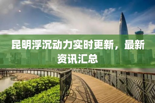 昆明浮沉動力實時更新，最新資訊匯總