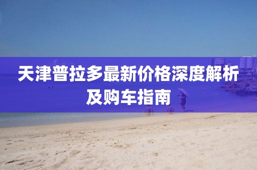 天津普拉多最新價(jià)格深度解析及購車指南
