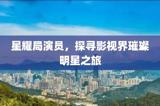星耀局演員，探尋影視界璀璨明星之旅