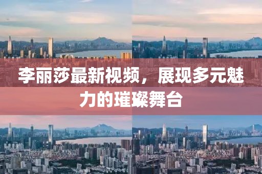 李麗莎最新視頻，展現(xiàn)多元魅力的璀璨舞臺(tái)