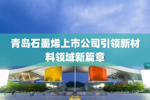 青島石墨烯上市公司引領(lǐng)新材料領(lǐng)域新篇章