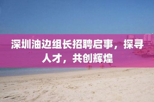 深圳油邊組長(zhǎng)招聘啟事，探尋人才，共創(chuàng)輝煌