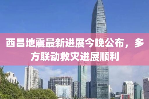 西昌地震最新進(jìn)展今晚公布，多方聯(lián)動(dòng)救災(zāi)進(jìn)展順利